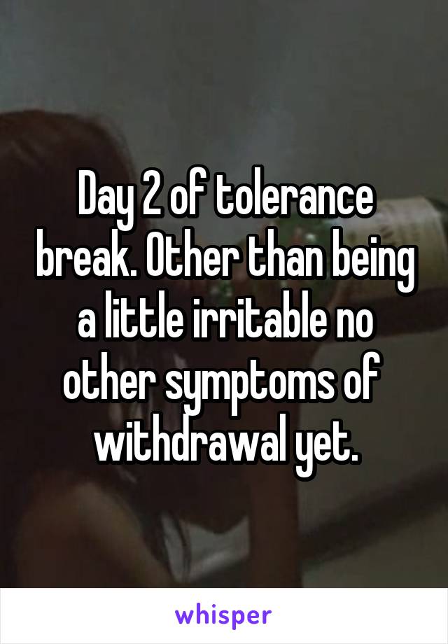 Day 2 of tolerance break. Other than being a little irritable no other symptoms of 
withdrawal yet.