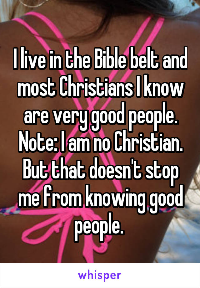 I live in the Bible belt and most Christians I know are very good people. Note: I am no Christian. But that doesn't stop me from knowing good people. 