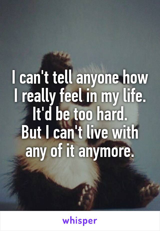 I can't tell anyone how I really feel in my life.
It'd be too hard.
But I can't live with any of it anymore.