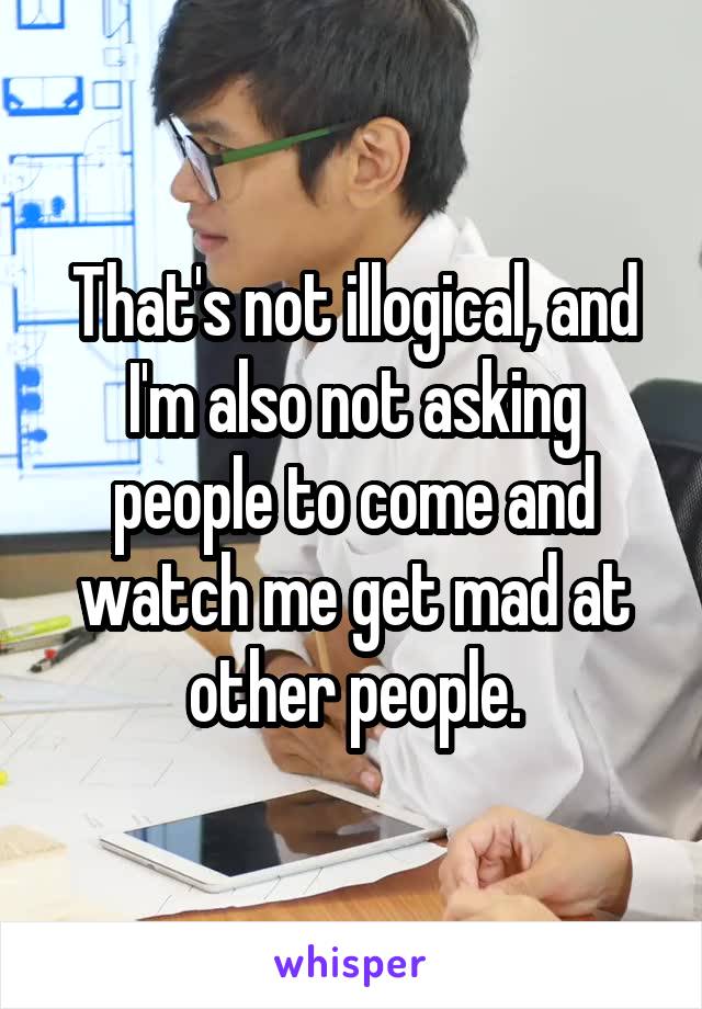 That's not illogical, and I'm also not asking people to come and watch me get mad at other people.