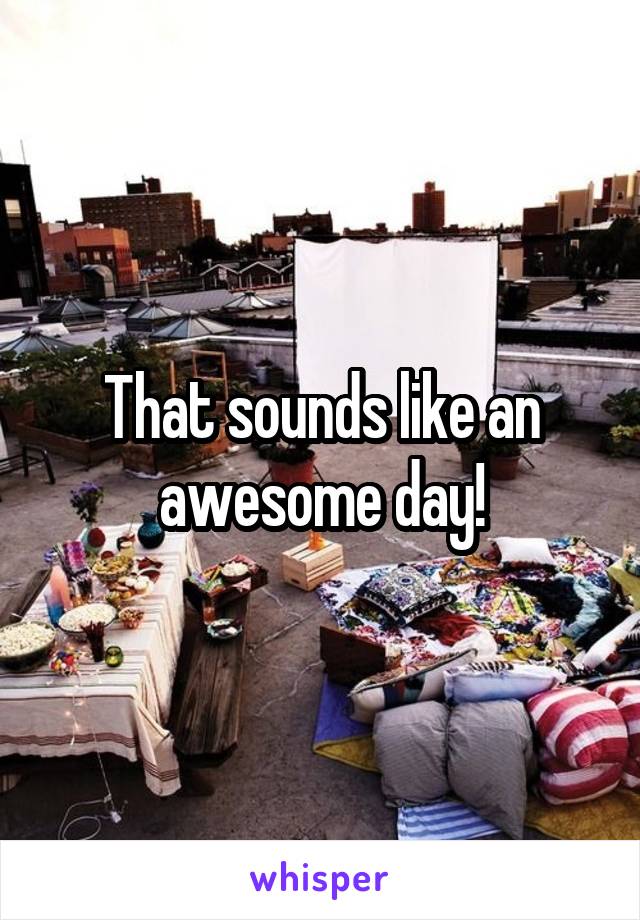 That sounds like an awesome day!
