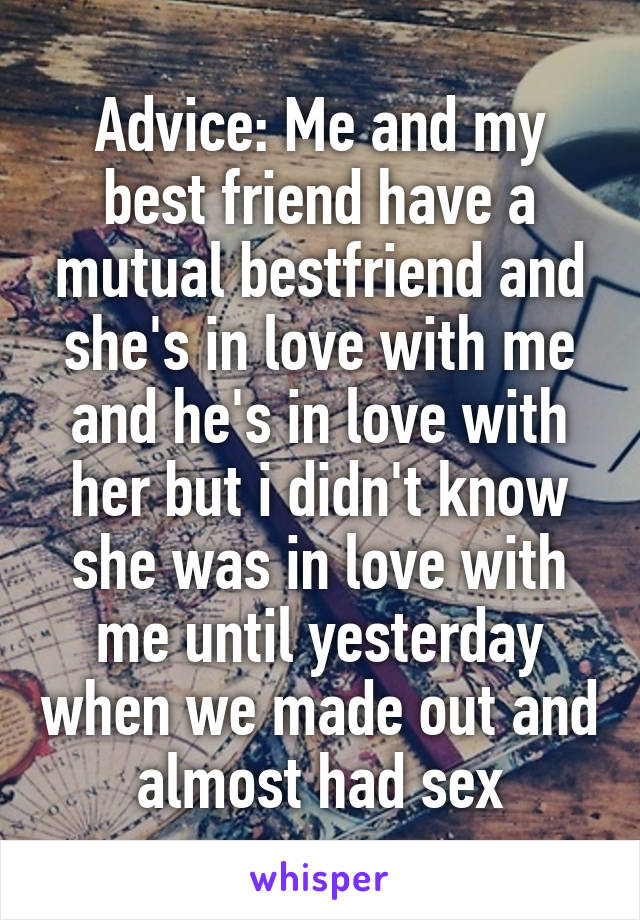 Advice: Me and my best friend have a mutual bestfriend and she's in love with me and he's in love with her but i didn't know she was in love with me until yesterday when we made out and almost had sex