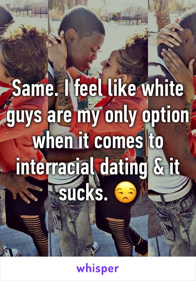 Same. I feel like white guys are my only option when it comes to interracial dating & it sucks. 😒