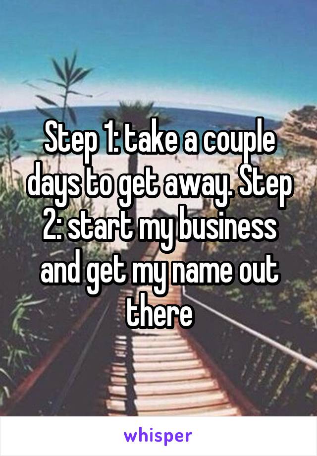 Step 1: take a couple days to get away. Step 2: start my business and get my name out there