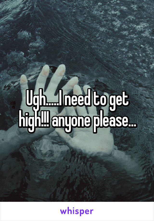 Ugh.....I need to get high!!! anyone please...