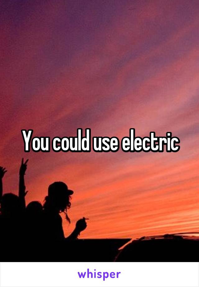 You could use electric