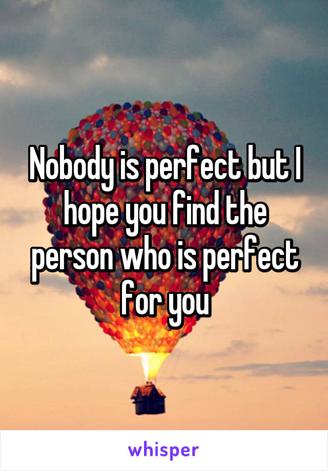 Nobody is perfect but I hope you find the person who is perfect for you