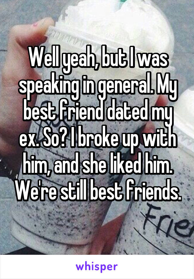 Well yeah, but I was speaking in general. My best friend dated my ex. So? I broke up with him, and she liked him. We're still best friends. 