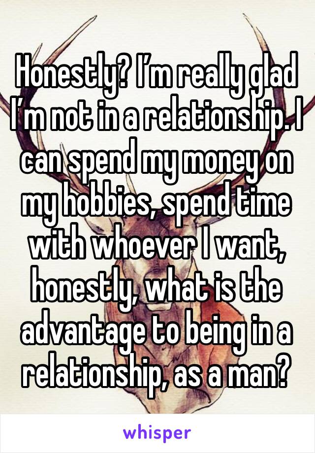 Honestly? I’m really glad I’m not in a relationship. I can spend my money on my hobbies, spend time with whoever I want, honestly, what is the advantage to being in a relationship, as a man?