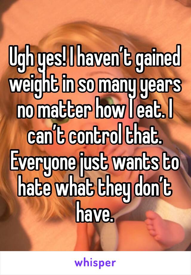 Ugh yes! I haven’t gained weight in so many years no matter how I eat. I can’t control that. Everyone just wants to hate what they don’t have. 