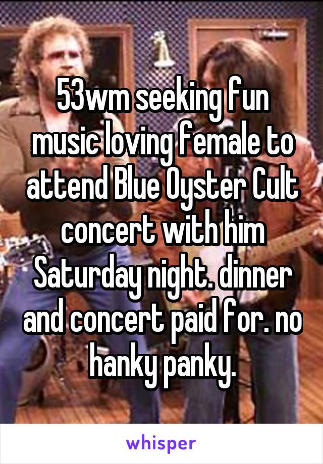 53wm seeking fun music loving female to attend Blue Oyster Cult concert with him Saturday night. dinner and concert paid for. no hanky panky.