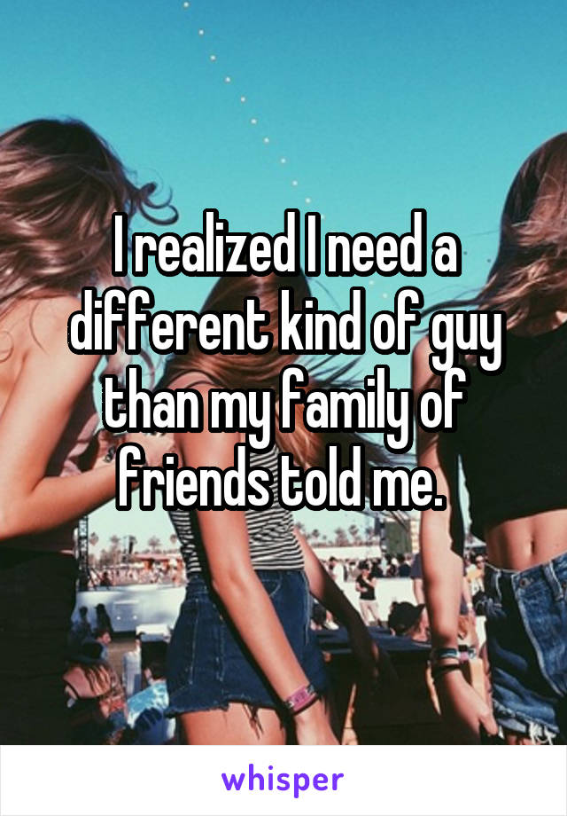 I realized I need a different kind of guy than my family of friends told me. 
