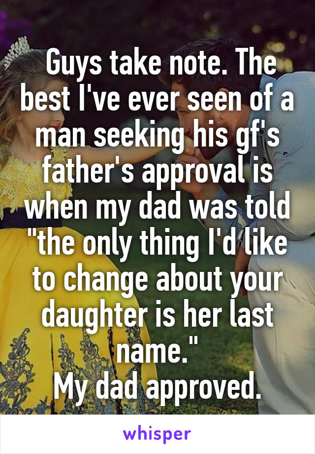  Guys take note. The best I've ever seen of a man seeking his gf's father's approval is when my dad was told "the only thing I'd like to change about your daughter is her last name."
My dad approved.