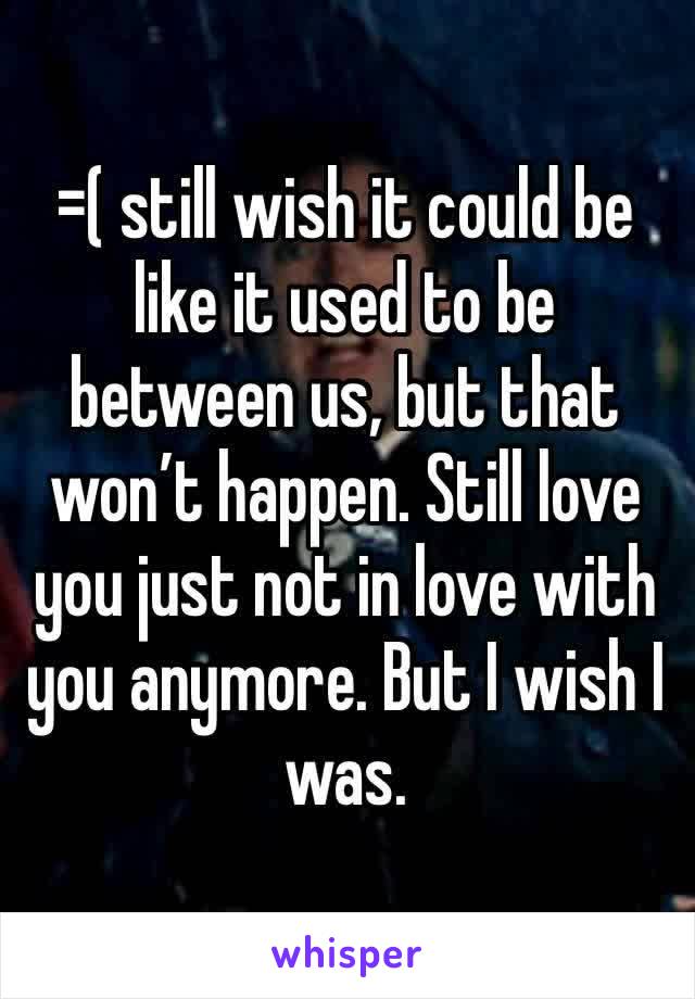 =( still wish it could be like it used to be between us, but that won’t happen. Still love you just not in love with you anymore. But I wish I was.