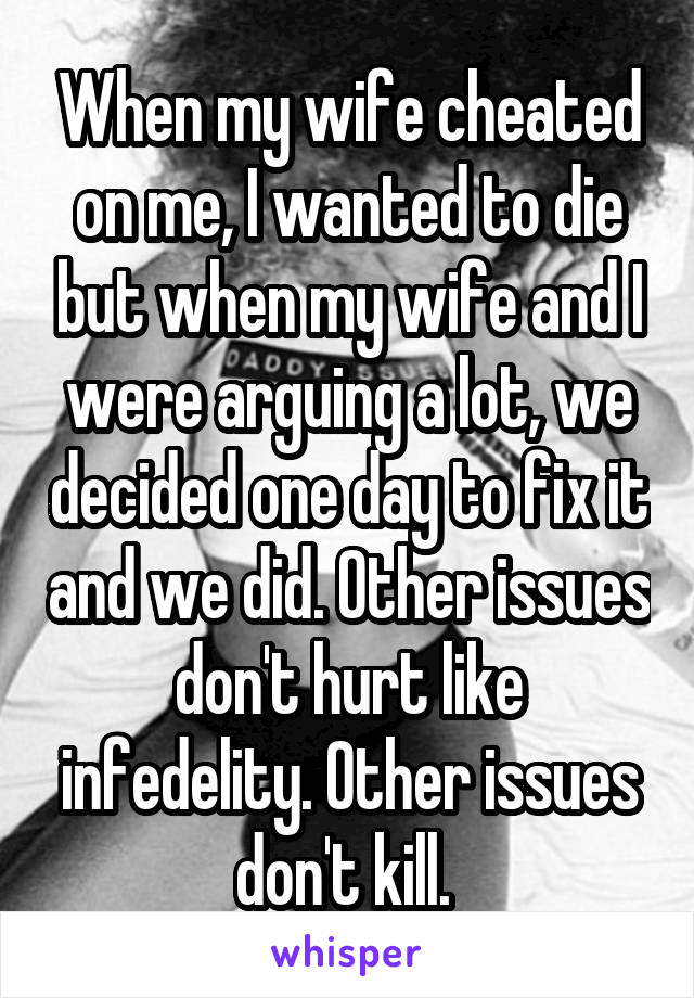 When my wife cheated on me, I wanted to die but when my wife and I were arguing a lot, we decided one day to fix it and we did. Other issues don't hurt like infedelity. Other issues don't kill. 