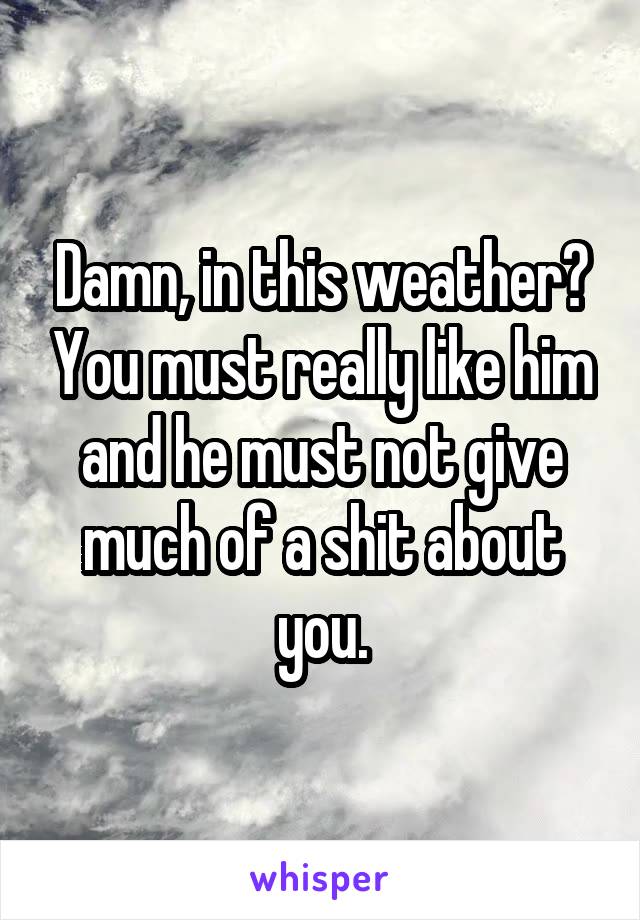 Damn, in this weather? You must really like him and he must not give much of a shit about you.