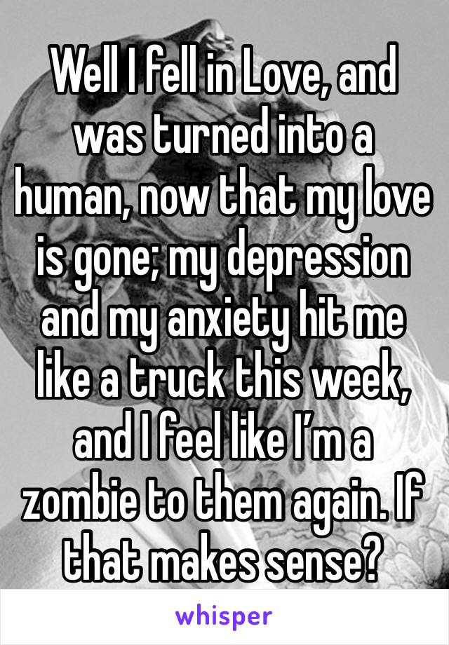 Well I fell in Love, and was turned into a human, now that my love is gone; my depression and my anxiety hit me like a truck this week, and I feel like I’m a zombie to them again. If that makes sense?