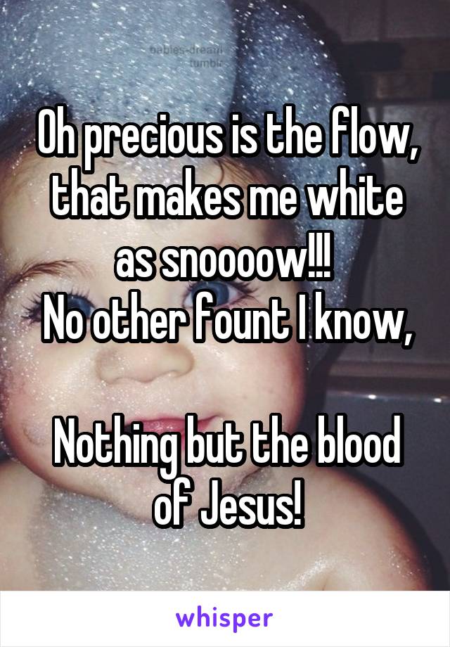 Oh precious is the flow, that makes me white as snoooow!!! 
No other fount I know, 
Nothing but the blood of Jesus!