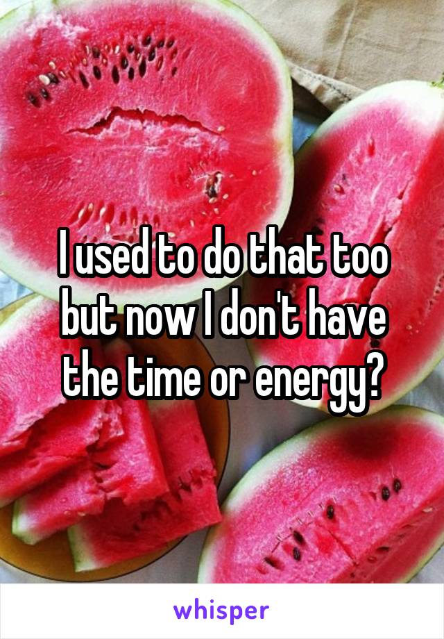 I used to do that too but now I don't have the time or energy?