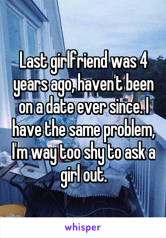 Last girlfriend was 4 years ago, haven't been on a date ever since. I have the same problem, I'm way too shy to ask a girl out.