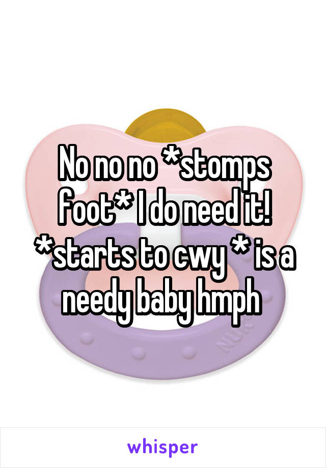 No no no *stomps foot* I do need it! *starts to cwy * is a needy baby hmph 