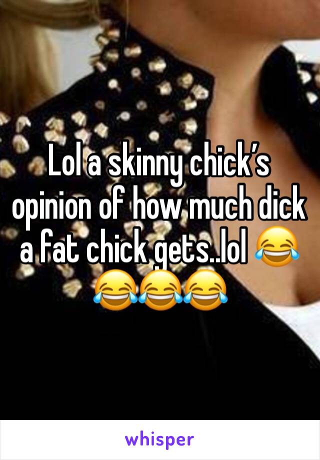 Lol a skinny chick’s opinion of how much dick a fat chick gets..lol 😂😂😂😂