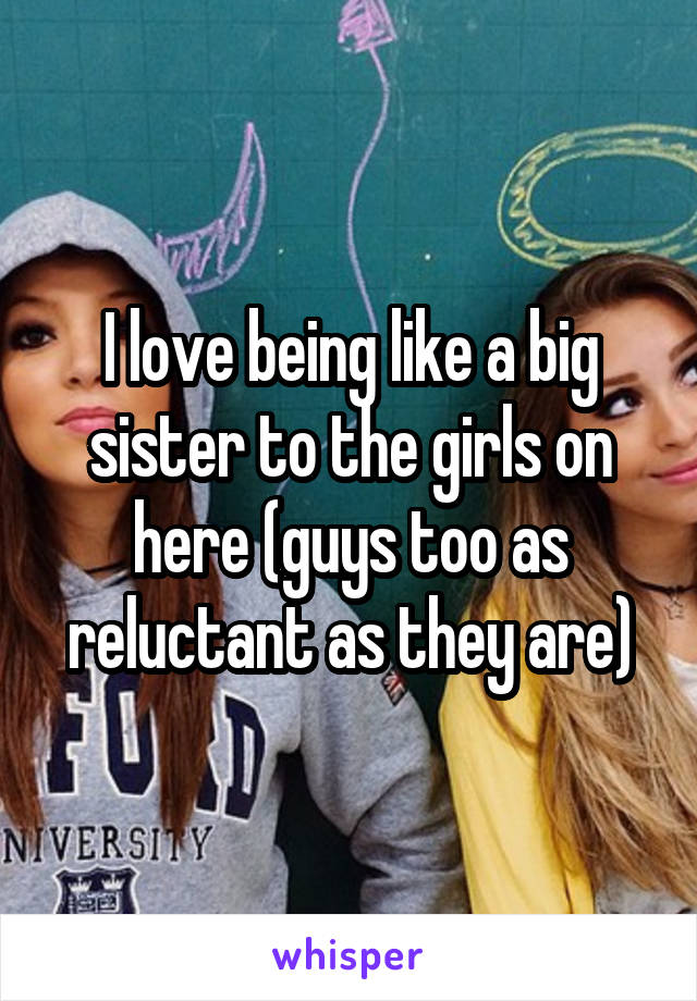 I love being like a big sister to the girls on here (guys too as reluctant as they are)