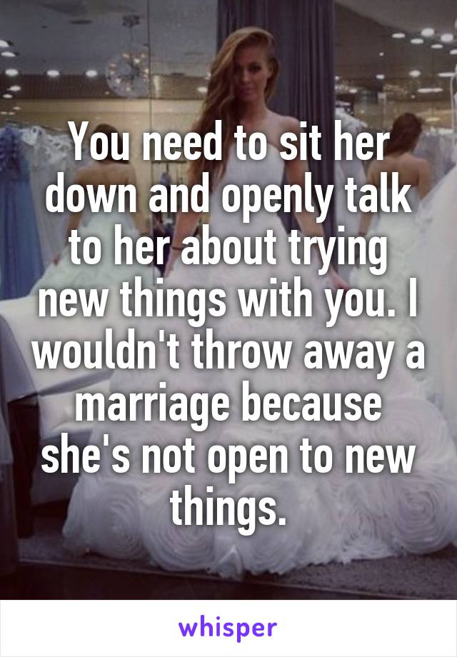You need to sit her down and openly talk to her about trying new things with you. I wouldn't throw away a marriage because she's not open to new things.