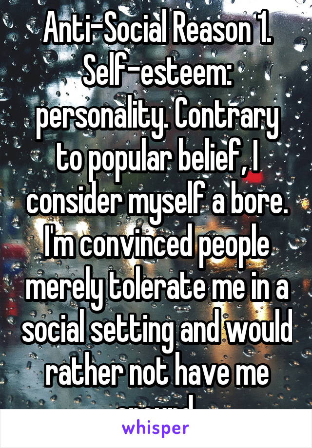 Anti-Social Reason 1. Self-esteem: personality. Contrary to popular belief, I consider myself a bore. I'm convinced people merely tolerate me in a social setting and would rather not have me around.
