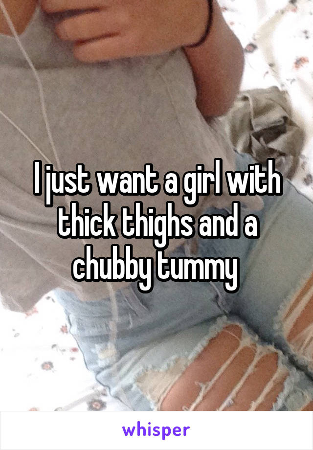 I just want a girl with thick thighs and a chubby tummy 
