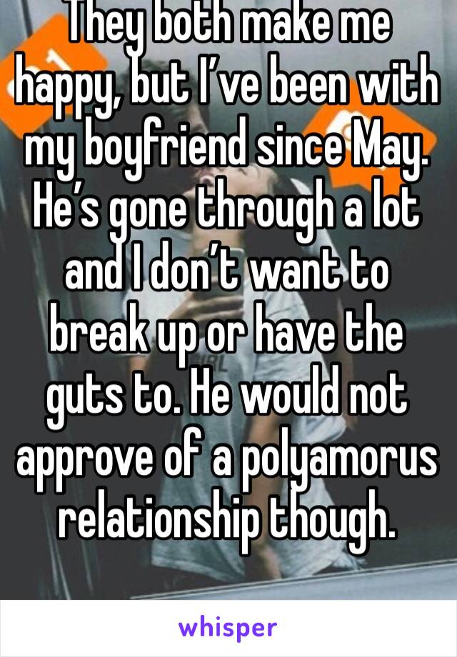 They both make me happy, but I’ve been with my boyfriend since May. He’s gone through a lot and I don’t want to break up or have the guts to. He would not approve of a polyamorus relationship though.