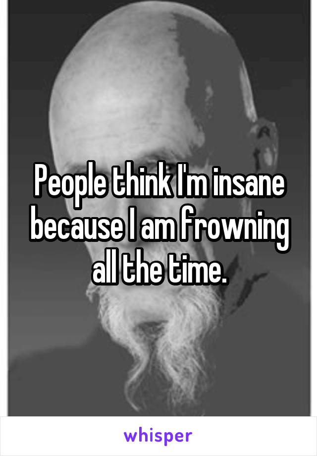People think I'm insane because I am frowning all the time.
