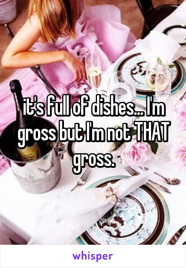 it's full of dishes... I'm gross but I'm not THAT gross.