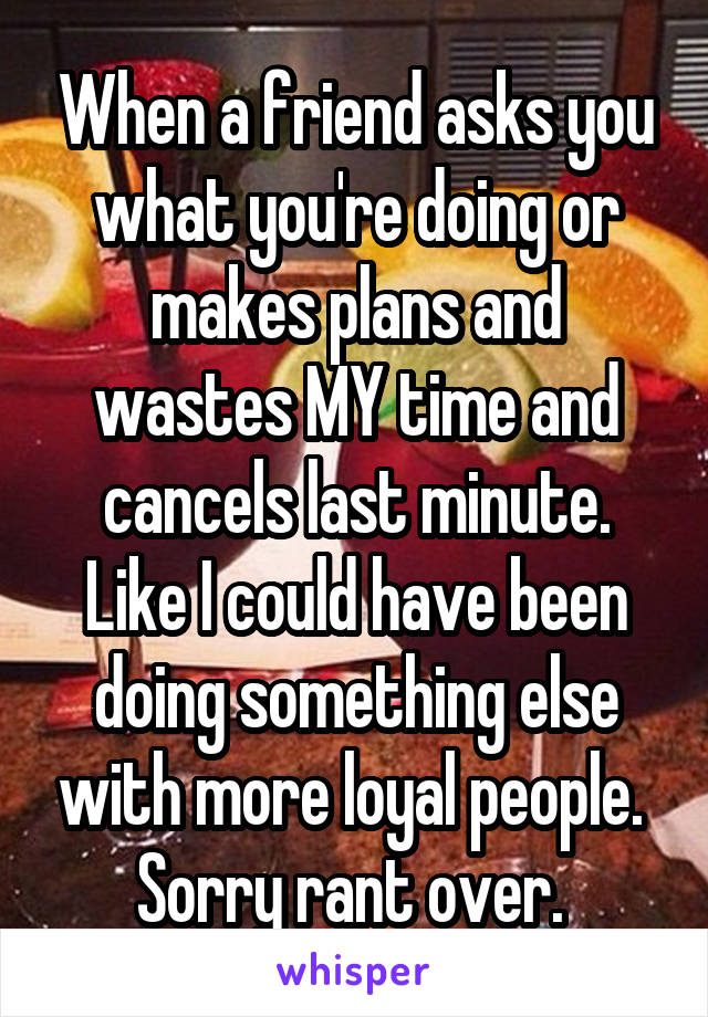 When a friend asks you what you're doing or makes plans and wastes MY time and cancels last minute. Like I could have been doing something else with more loyal people. 
Sorry rant over. 