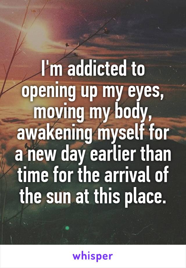 I'm addicted to opening up my eyes, moving my body, awakening myself for a new day earlier than time for the arrival of the sun at this place.