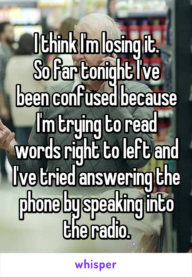 I think I'm losing it.
So far tonight I've been confused because I'm trying to read words right to left and I've tried answering the phone by speaking into the radio.