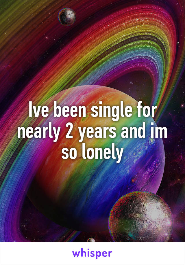 Ive been single for nearly 2 years and im so lonely