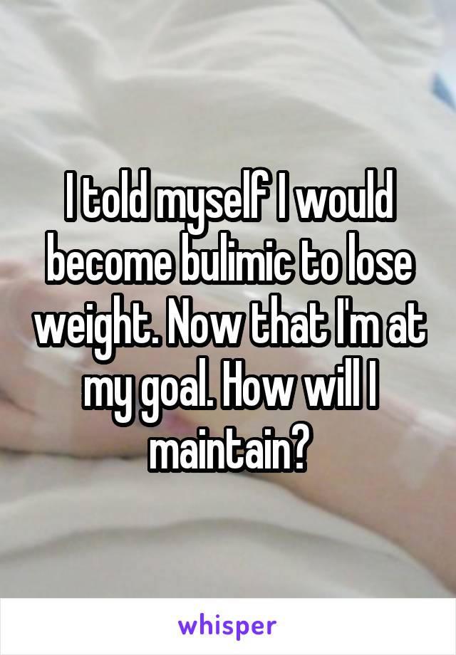 I told myself I would become bulimic to lose weight. Now that I'm at my goal. How will I maintain?