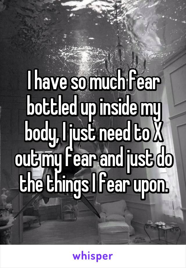 I have so much fear bottled up inside my body, I just need to X out my fear and just do the things I fear upon.