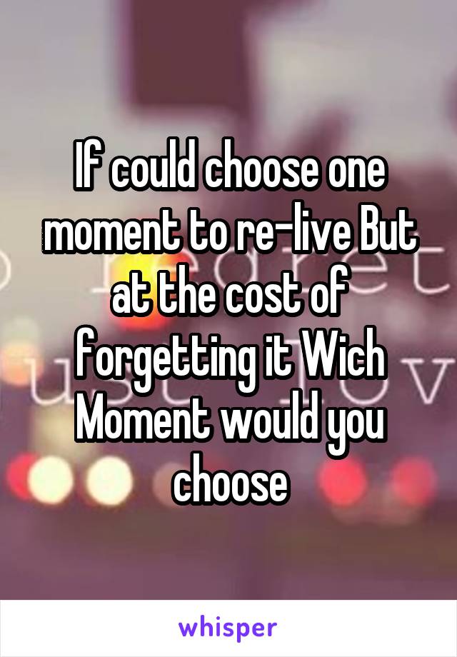 If could choose one moment to re-live But at the cost of forgetting it Wich Moment would you choose