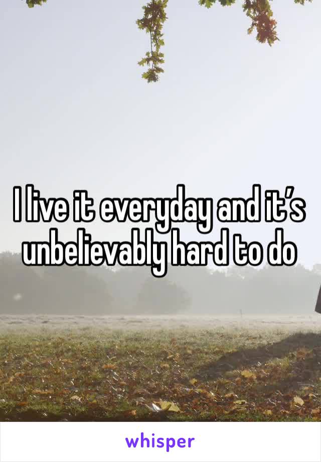 I live it everyday and it’s unbelievably hard to do 