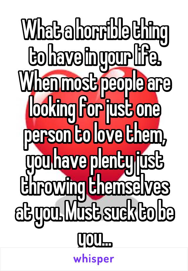 What a horrible thing to have in your life. When most people are looking for just one person to love them, you have plenty just throwing themselves at you. Must suck to be you...