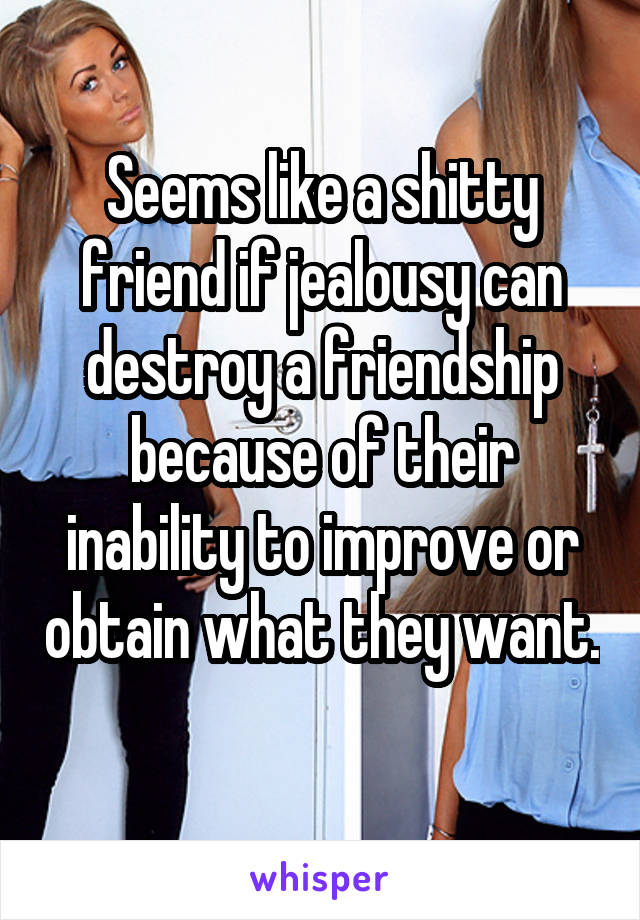 Seems like a shitty friend if jealousy can destroy a friendship because of their inability to improve or obtain what they want. 