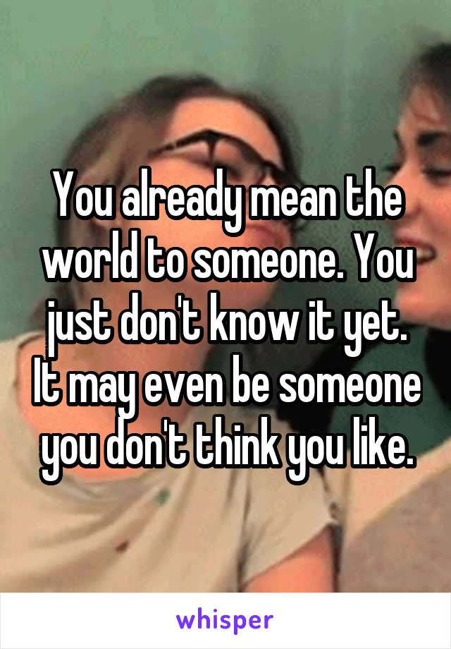 You already mean the world to someone. You just don't know it yet. It may even be someone you don't think you like.