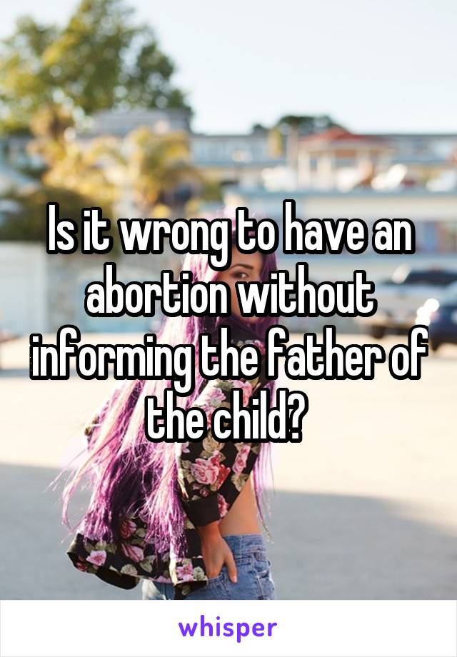 Is it wrong to have an abortion without informing the father of the child? 