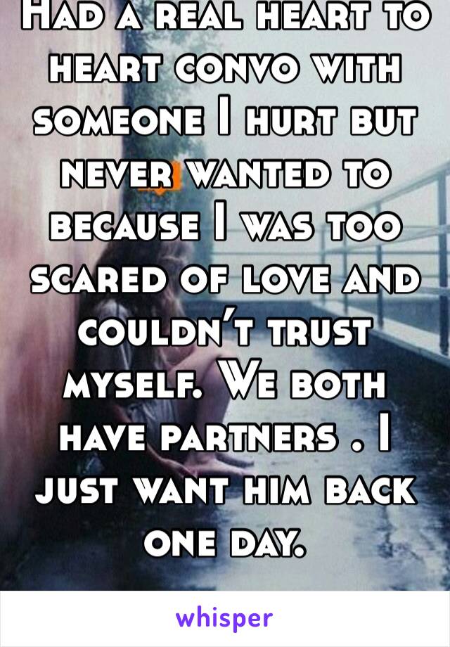 Had a real heart to heart convo with someone I hurt but never wanted to because I was too scared of love and couldn’t trust myself. We both have partners . I just want him back one day. 