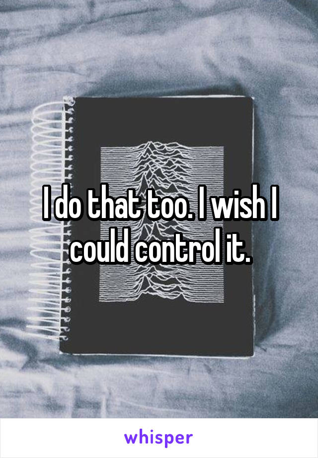 I do that too. I wish I could control it.