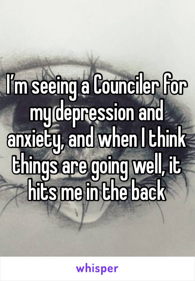I’m seeing a Counciler for my depression and anxiety, and when I think things are going well, it hits me in the back 