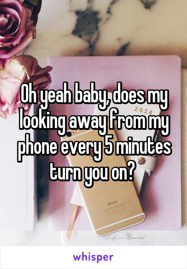 Oh yeah baby, does my looking away from my phone every 5 minutes turn you on? 