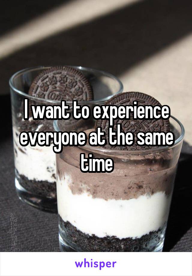 I want to experience everyone at the same time